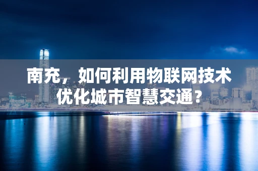 南充，如何利用物联网技术优化城市智慧交通？
