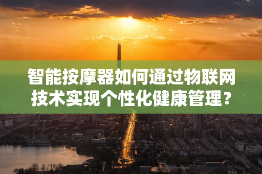 智能按摩器如何通过物联网技术实现个性化健康管理？