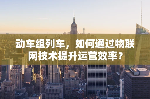 动车组列车，如何通过物联网技术提升运营效率？
