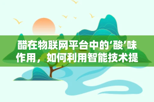 醋在物联网平台中的‘酸’味作用，如何利用智能技术提升食品保鲜？