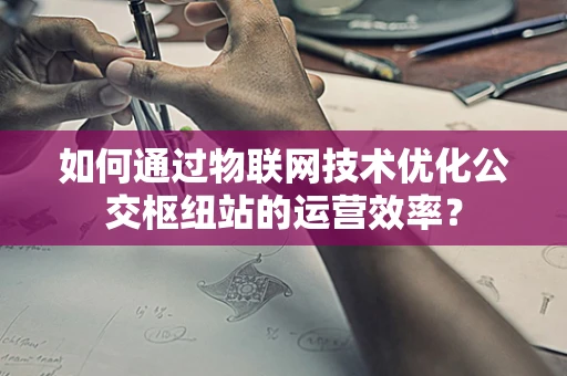 如何通过物联网技术优化公交枢纽站的运营效率？