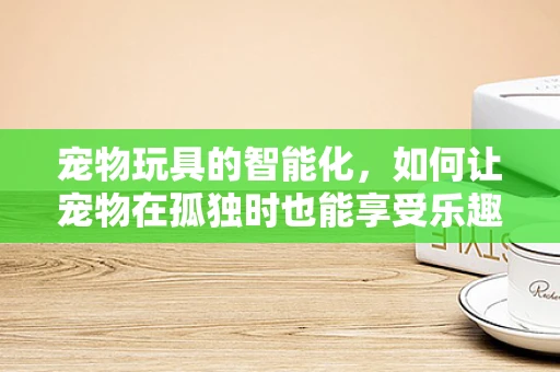 宠物玩具的智能化，如何让宠物在孤独时也能享受乐趣？