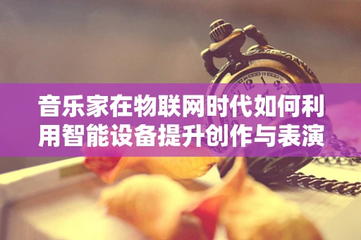 音乐家在物联网时代如何利用智能设备提升创作与表演体验？