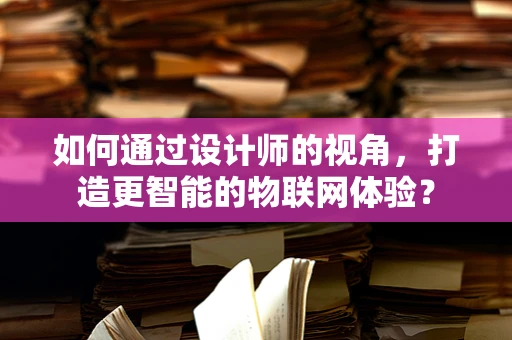 如何通过设计师的视角，打造更智能的物联网体验？