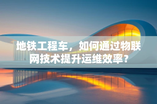 地铁工程车，如何通过物联网技术提升运维效率？