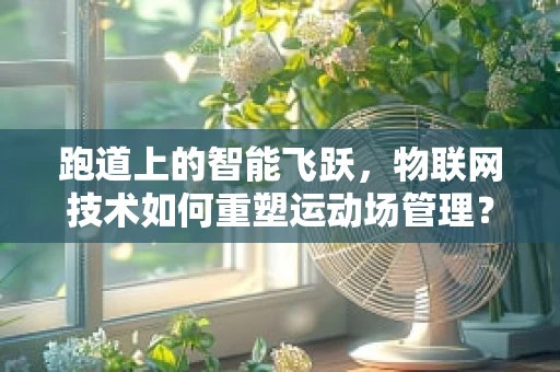 跑道上的智能飞跃，物联网技术如何重塑运动场管理？