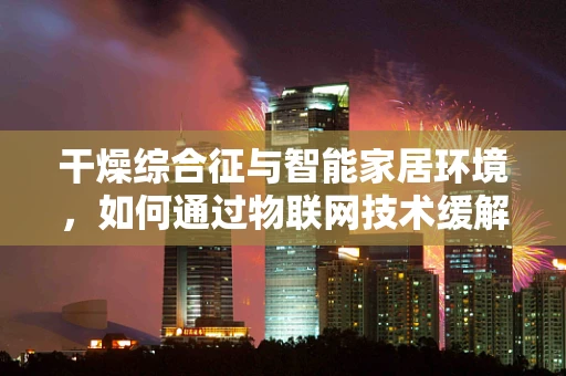 干燥综合征与智能家居环境，如何通过物联网技术缓解患者生活困扰？