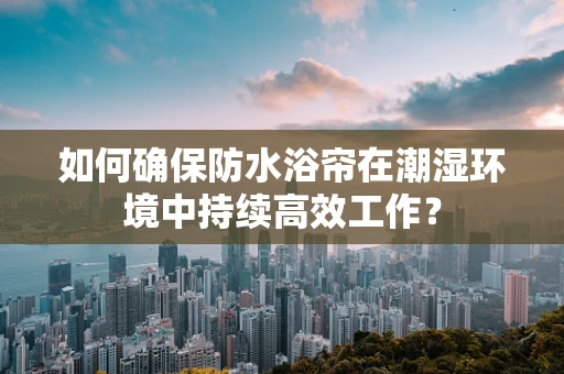 如何确保防水浴帘在潮湿环境中持续高效工作？