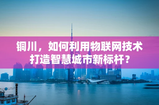 铜川，如何利用物联网技术打造智慧城市新标杆？