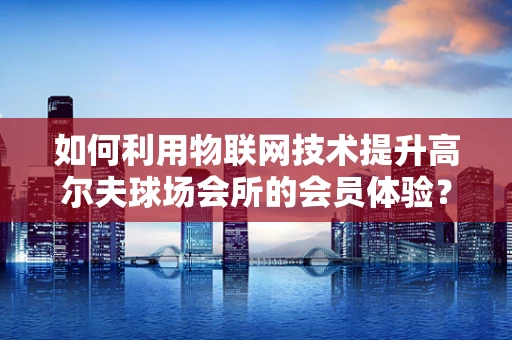 如何利用物联网技术提升高尔夫球场会所的会员体验？
