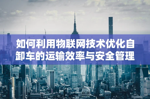 如何利用物联网技术优化自卸车的运输效率与安全管理？