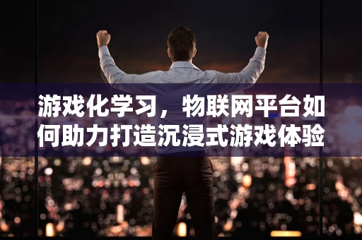 游戏化学习，物联网平台如何助力打造沉浸式游戏体验？