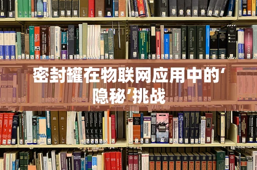 密封罐在物联网应用中的‘隐秘’挑战