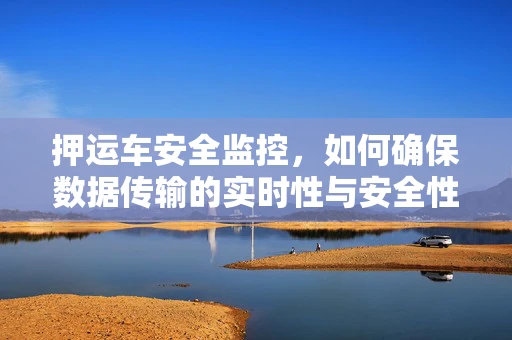 押运车安全监控，如何确保数据传输的实时性与安全性？