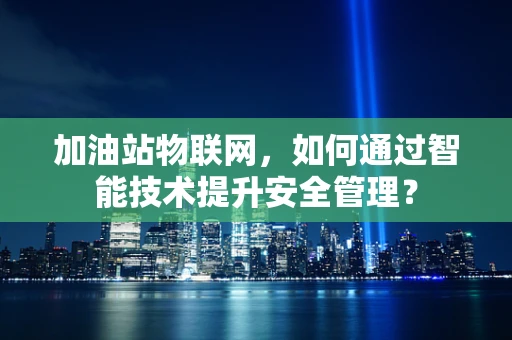加油站物联网，如何通过智能技术提升安全管理？