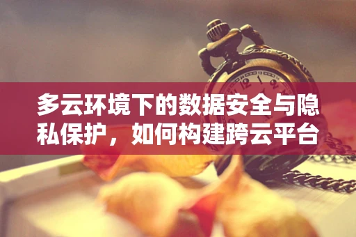 多云环境下的数据安全与隐私保护，如何构建跨云平台的防护网？