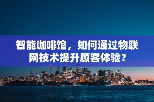 智能咖啡馆，如何通过物联网技术提升顾客体验？