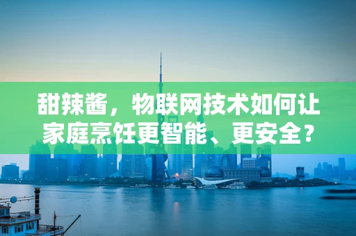 甜辣酱，物联网技术如何让家庭烹饪更智能、更安全？