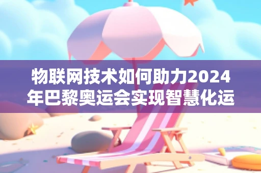 物联网技术如何助力2024年巴黎奥运会实现智慧化运营？