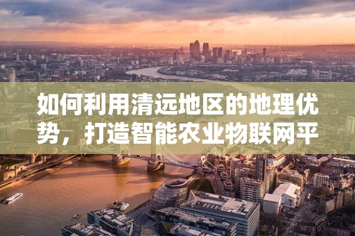 如何利用清远地区的地理优势，打造智能农业物联网平台？