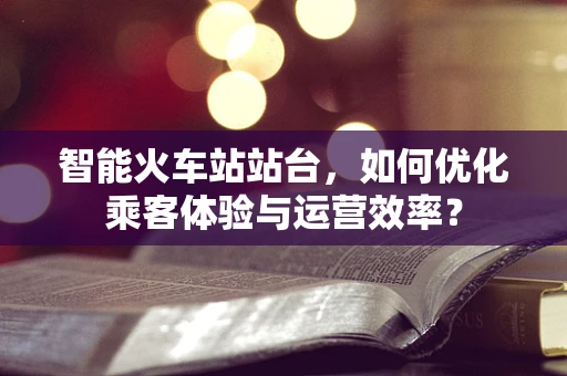 智能火车站站台，如何优化乘客体验与运营效率？