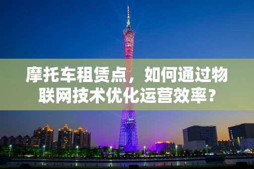 摩托车租赁点，如何通过物联网技术优化运营效率？