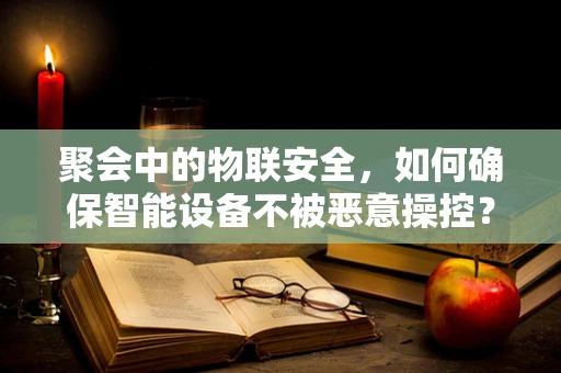 聚会中的物联安全，如何确保智能设备不被恶意操控？