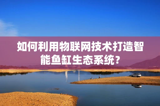 如何利用物联网技术打造智能鱼缸生态系统？