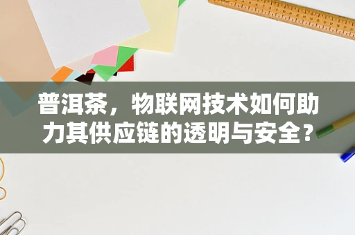普洱茶，物联网技术如何助力其供应链的透明与安全？