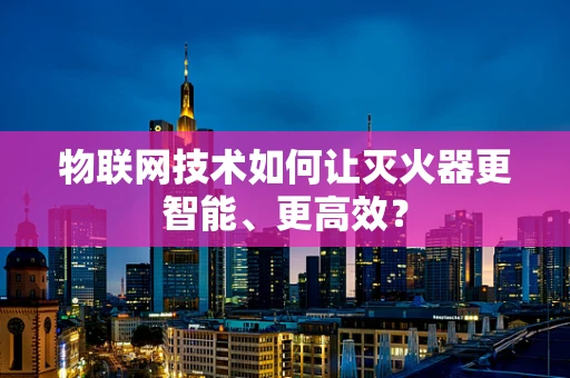 物联网技术如何让灭火器更智能、更高效？