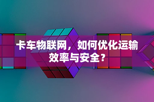 卡车物联网，如何优化运输效率与安全？