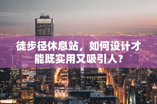 徒步径休息站，如何设计才能既实用又吸引人？