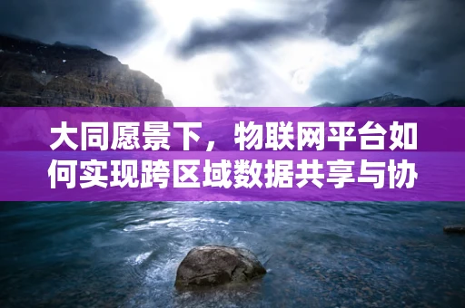大同愿景下，物联网平台如何实现跨区域数据共享与协同？