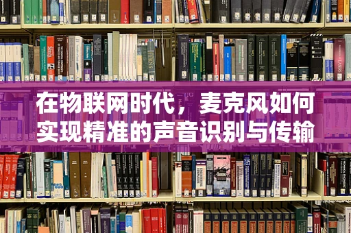 在物联网时代，麦克风如何实现精准的声音识别与传输？