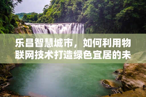 乐昌智慧城市，如何利用物联网技术打造绿色宜居的未来之城？