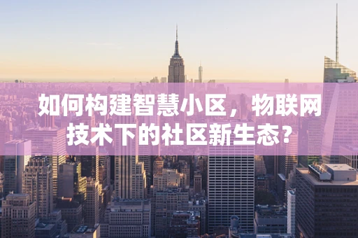 如何构建智慧小区，物联网技术下的社区新生态？