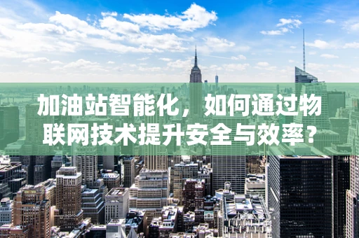 加油站智能化，如何通过物联网技术提升安全与效率？