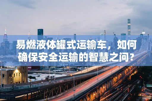 易燃液体罐式运输车，如何确保安全运输的智慧之问？