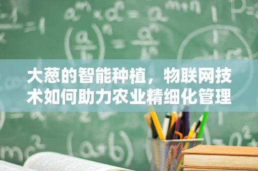 大葱的智能种植，物联网技术如何助力农业精细化管理？