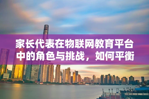 家长代表在物联网教育平台中的角色与挑战，如何平衡技术与家庭教育的和谐？