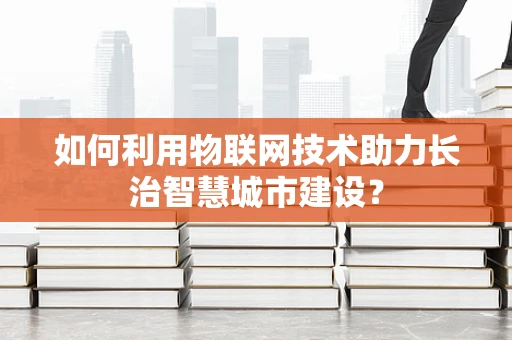 如何利用物联网技术助力长治智慧城市建设？