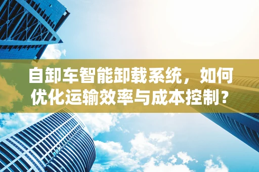 自卸车智能卸载系统，如何优化运输效率与成本控制？