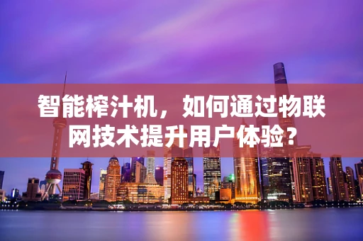 智能榨汁机，如何通过物联网技术提升用户体验？