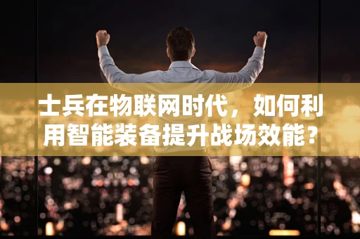 士兵在物联网时代，如何利用智能装备提升战场效能？