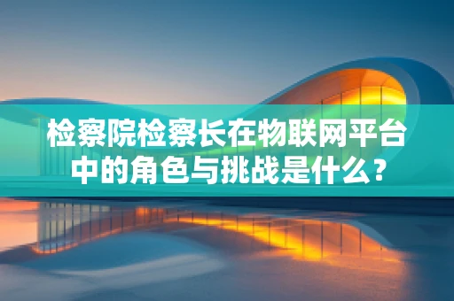 检察院检察长在物联网平台中的角色与挑战是什么？