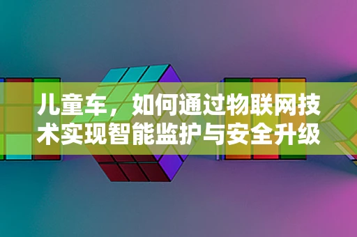 儿童车，如何通过物联网技术实现智能监护与安全升级？