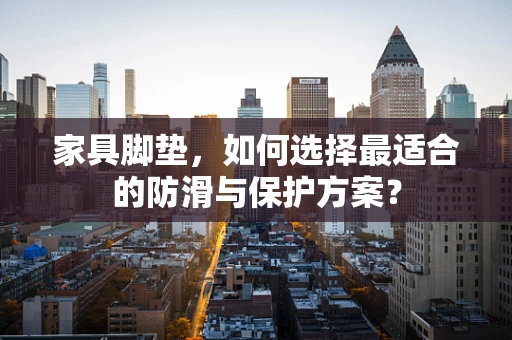 家具脚垫，如何选择最适合的防滑与保护方案？