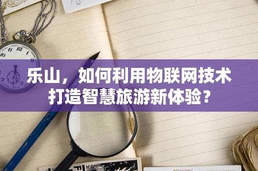 乐山，如何利用物联网技术打造智慧旅游新体验？