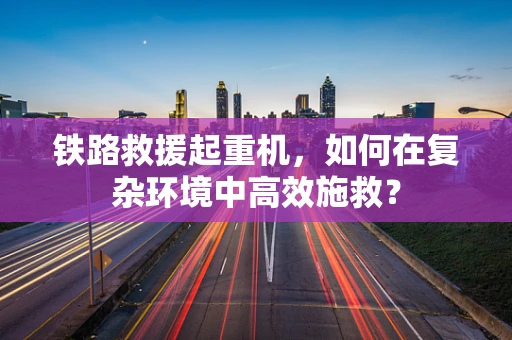 铁路救援起重机，如何在复杂环境中高效施救？