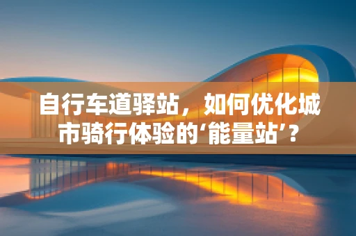 自行车道驿站，如何优化城市骑行体验的‘能量站’？